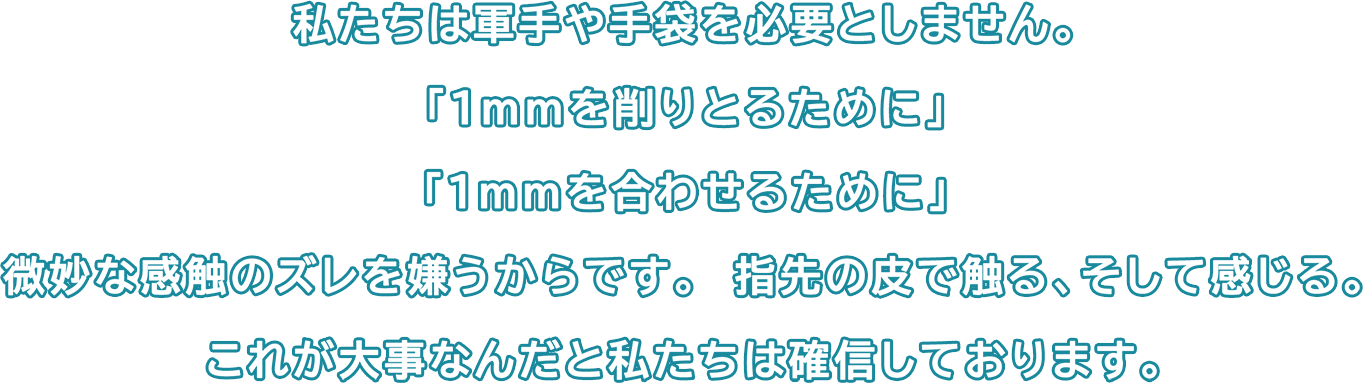 私たちは軍手や手袋を必要としません。「1mmを削りとるために」「1mmを合わせるために」微妙な感触のズレを嫌うからです。　指先の皮で触る、そして感じる。これが大事なんだと私たちは確信しております。